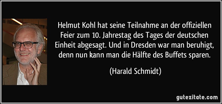 Helmut Kohl hat seine Teilnahme an der offiziellen Feier zum 10. Jahrestag des Tages der deutschen Einheit abgesagt. Und in Dresden war man beruhigt, denn nun kann man die Hälfte des Buffets sparen. (Harald Schmidt)