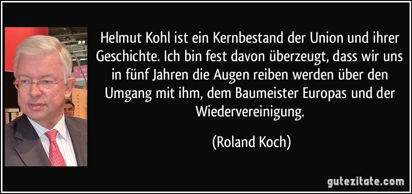 Helmut Kohl ist ein Kernbestand der Union und ihrer Geschichte. Ich bin fest davon überzeugt, dass wir uns in fünf Jahren die Augen reiben werden über den Umgang mit ihm, dem Baumeister Europas und der Wiedervereinigung. (Roland Koch)