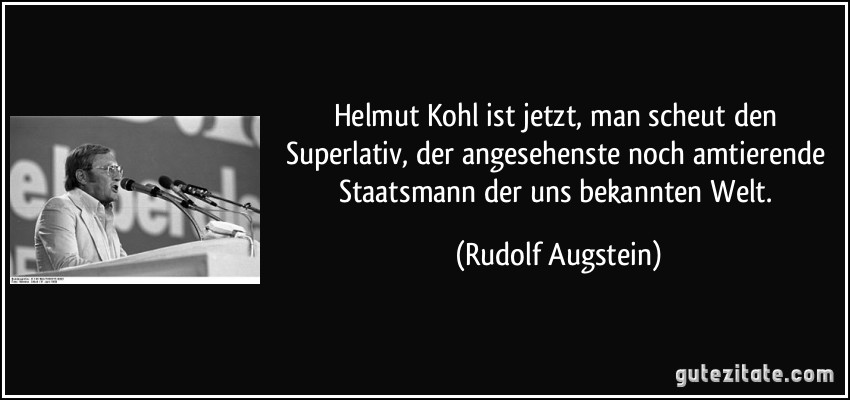 Helmut Kohl ist jetzt, man scheut den Superlativ, der angesehenste noch amtierende Staatsmann der uns bekannten Welt. (Rudolf Augstein)