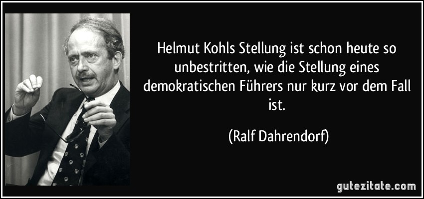 Helmut Kohls Stellung ist schon heute so unbestritten, wie die Stellung eines demokratischen Führers nur kurz vor dem Fall ist. (Ralf Dahrendorf)