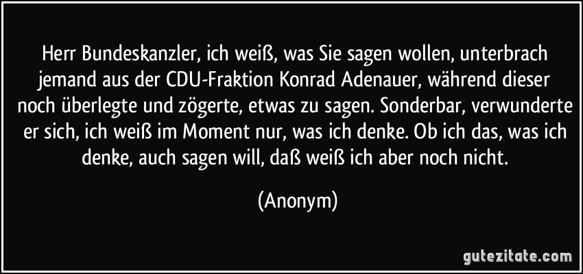Herr Bundeskanzler, ich weiß, was Sie sagen wollen, unterbrach jemand aus der CDU-Fraktion Konrad Adenauer, während dieser noch überlegte und zögerte, etwas zu sagen. Sonderbar, verwunderte er sich, ich weiß im Moment nur, was ich denke. Ob ich das, was ich denke, auch sagen will, daß weiß ich aber noch nicht. (Anonym)