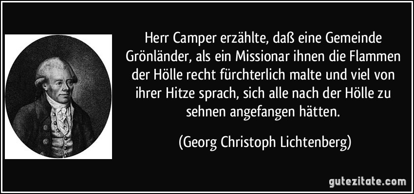 Herr Camper erzählte, daß eine Gemeinde Grönländer, als ein Missionar ihnen die Flammen der Hölle recht fürchterlich malte und viel von ihrer Hitze sprach, sich alle nach der Hölle zu sehnen angefangen hätten. (Georg Christoph Lichtenberg)