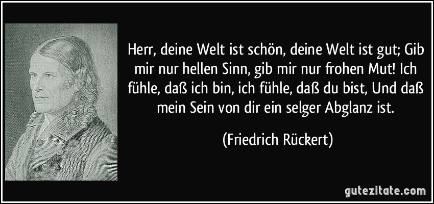 Herr, deine Welt ist schön, deine Welt ist gut; Gib mir nur hellen Sinn, gib mir nur frohen Mut! Ich fühle, daß ich bin, ich fühle, daß du bist, Und daß mein Sein von dir ein selger Abglanz ist. (Friedrich Rückert)