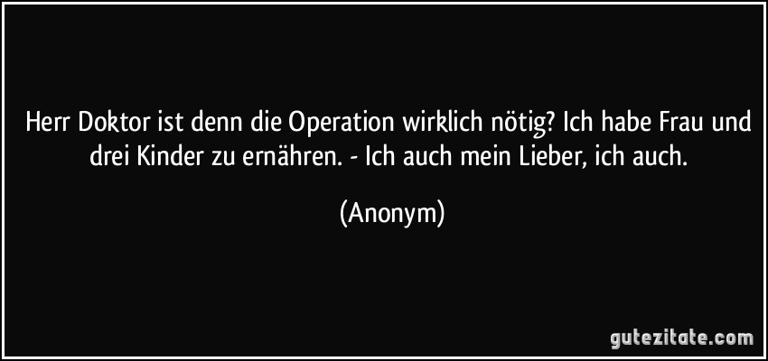 Herr Doktor ist denn die Operation wirklich nötig? Ich habe Frau und drei Kinder zu ernähren. - Ich auch mein Lieber, ich auch. (Anonym)