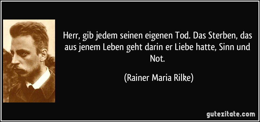 Herr, gib jedem seinen eigenen Tod. Das Sterben, das aus jenem Leben geht darin er Liebe hatte, Sinn und Not. (Rainer Maria Rilke)