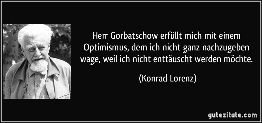 Herr Gorbatschow erfüllt mich mit einem Optimismus, dem ich nicht ganz nachzugeben wage, weil ich nicht enttäuscht werden möchte. (Konrad Lorenz)