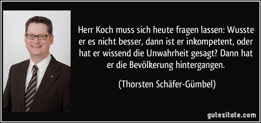 Herr Koch muss sich heute fragen lassen: Wusste er es nicht besser, dann ist er inkompetent, oder hat er wissend die Unwahrheit gesagt? Dann hat er die Bevölkerung hintergangen. (Thorsten Schäfer-Gümbel)