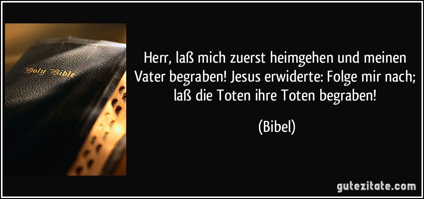 Herr, laß mich zuerst heimgehen und meinen Vater begraben! Jesus erwiderte: Folge mir nach; laß die Toten ihre Toten begraben! (Bibel)