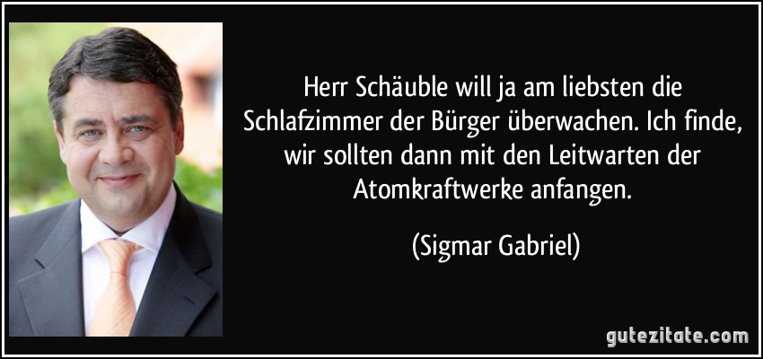 Herr Schäuble will ja am liebsten die Schlafzimmer der Bürger überwachen. Ich finde, wir sollten dann mit den Leitwarten der Atomkraftwerke anfangen. (Sigmar Gabriel)