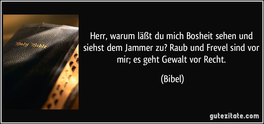 Herr, warum läßt du mich Bosheit sehen und siehst dem Jammer zu? Raub und Frevel sind vor mir; es geht Gewalt vor Recht. (Bibel)