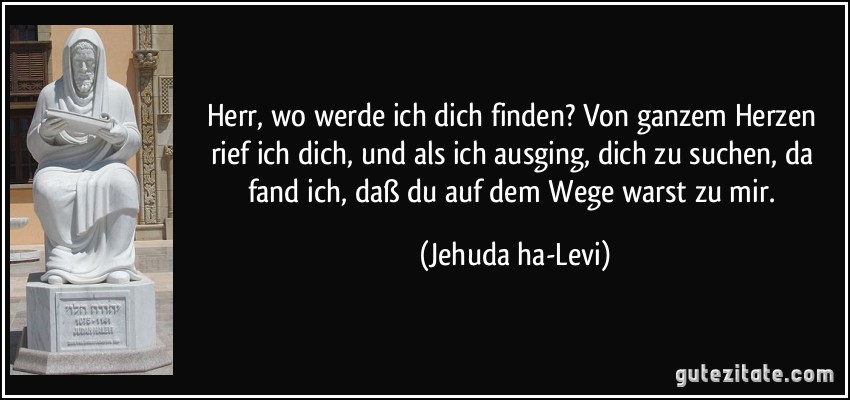 Herr, wo werde ich dich finden? Von ganzem Herzen rief ich dich, und als ich ausging, dich zu suchen, da fand ich, daß du auf dem Wege warst zu mir. (Jehuda ha-Levi)