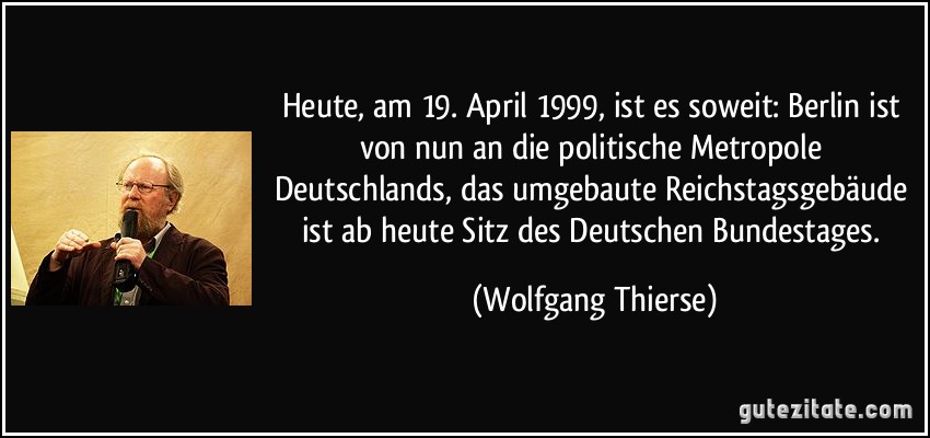 Heute, am 19. April 1999, ist es soweit: Berlin ist von nun an die politische Metropole Deutschlands, das umgebaute Reichstagsgebäude ist ab heute Sitz des Deutschen Bundestages. (Wolfgang Thierse)