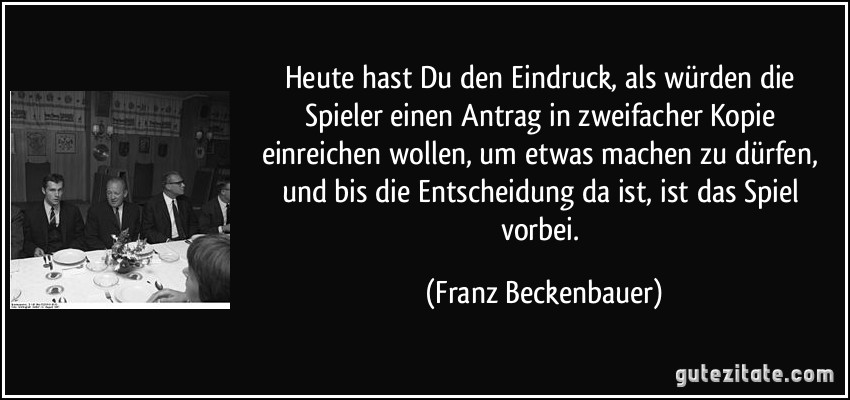 Heute hast Du den Eindruck, als würden die Spieler einen Antrag in zweifacher Kopie einreichen wollen, um etwas machen zu dürfen, und bis die Entscheidung da ist, ist das Spiel vorbei. (Franz Beckenbauer)