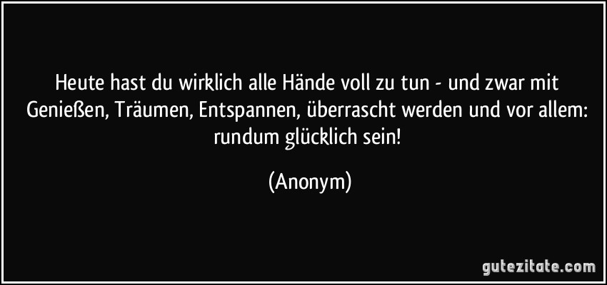 Heute hast du wirklich alle Hände voll zu tun - und zwar mit Genießen, Träumen, Entspannen, überrascht werden und vor allem: rundum glücklich sein! (Anonym)