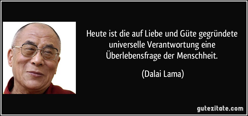 Heute ist die auf Liebe und Güte gegründete universelle Verantwortung eine Überlebensfrage der Menschheit. (Dalai Lama)