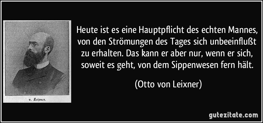 Heute ist es eine Hauptpflicht des echten Mannes, von den Strömungen des Tages sich unbeeinflußt zu erhalten. Das kann er aber nur, wenn er sich, soweit es geht, von dem Sippenwesen fern hält. (Otto von Leixner)