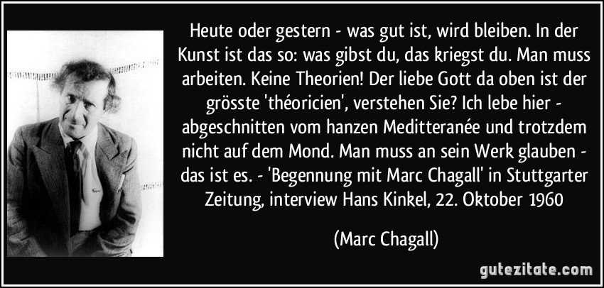 Heute oder gestern - was gut ist, wird bleiben. In der Kunst ist das so: was gibst du, das kriegst du. Man muss arbeiten. Keine Theorien! Der liebe Gott da oben ist der grösste 'théoricien', verstehen Sie? Ich lebe hier - abgeschnitten vom hanzen Meditteranée und trotzdem nicht auf dem Mond. Man muss an sein Werk glauben - das ist es. - 'Begennung mit Marc Chagall' in Stuttgarter Zeitung, interview Hans Kinkel, 22. Oktober 1960 (Marc Chagall)