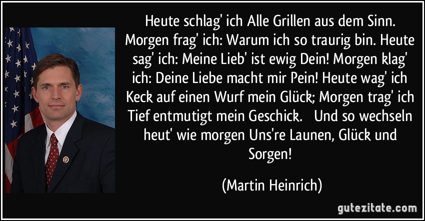 Heute schlag' ich Alle Grillen aus dem Sinn. Morgen frag' ich: Warum ich so traurig bin. Heute sag' ich: Meine Lieb' ist ewig Dein! Morgen klag' ich: Deine Liebe macht mir Pein! Heute wag' ich Keck auf einen Wurf mein Glück; Morgen trag' ich Tief entmutigt mein Geschick.  Und so wechseln heut' wie morgen Uns're Launen, Glück und Sorgen! (Martin Heinrich)