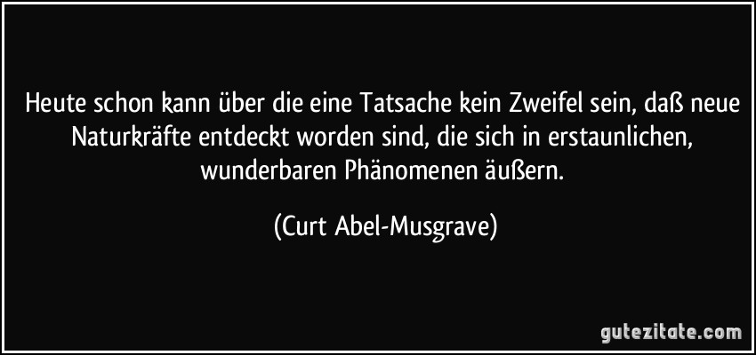 Heute schon kann über die eine Tatsache kein Zweifel sein, daß neue Naturkräfte entdeckt worden sind, die sich in erstaunlichen, wunderbaren Phänomenen äußern. (Curt Abel-Musgrave)