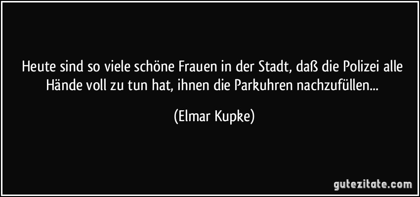 Heute sind so viele schöne Frauen in der Stadt, daß die Polizei alle Hände voll zu tun hat, ihnen die Parkuhren nachzufüllen... (Elmar Kupke)