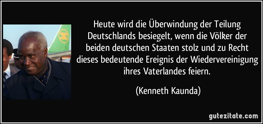 Heute wird die Überwindung der Teilung Deutschlands besiegelt, wenn die Völker der beiden deutschen Staaten stolz und zu Recht dieses bedeutende Ereignis der Wiedervereinigung ihres Vaterlandes feiern. (Kenneth Kaunda)