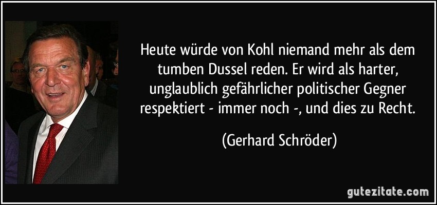 Heute würde von Kohl niemand mehr als dem tumben Dussel reden. Er wird als harter, unglaublich gefährlicher politischer Gegner respektiert - immer noch -, und dies zu Recht. (Gerhard Schröder)