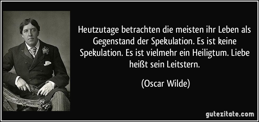 Heutzutage betrachten die meisten ihr Leben als Gegenstand der Spekulation. Es ist keine Spekulation. Es ist vielmehr ein Heiligtum. Liebe heißt sein Leitstern. (Oscar Wilde)