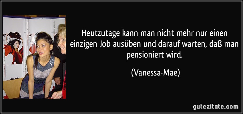 Heutzutage kann man nicht mehr nur einen einzigen Job ausüben und darauf warten, daß man pensioniert wird. (Vanessa-Mae)