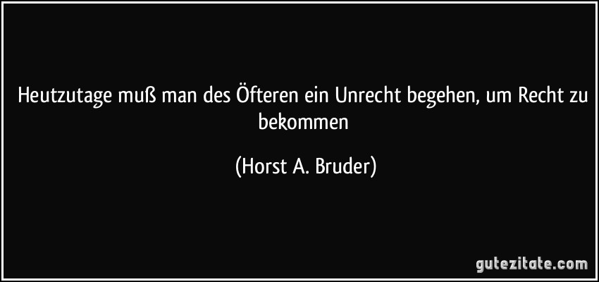 Heutzutage muß man des Öfteren ein Unrecht begehen, um Recht zu bekommen (Horst A. Bruder)