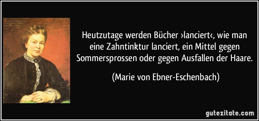 Heutzutage werden Bücher ›lanciert‹, wie man eine Zahntinktur lanciert, ein Mittel gegen Sommersprossen oder gegen Ausfallen der Haare. (Marie von Ebner-Eschenbach)