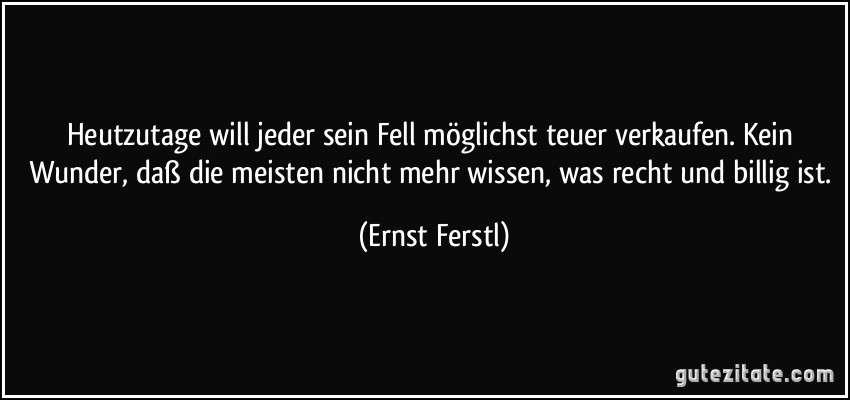 Heutzutage will jeder sein Fell möglichst teuer verkaufen. Kein Wunder, daß die meisten nicht mehr wissen, was recht und billig ist. (Ernst Ferstl)