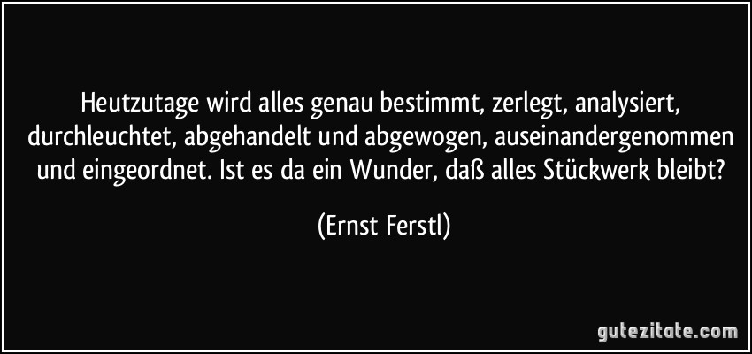 Heutzutage wird alles genau bestimmt, zerlegt, analysiert, durchleuchtet, abgehandelt und abgewogen, auseinandergenommen und eingeordnet. Ist es da ein Wunder, daß alles Stückwerk bleibt? (Ernst Ferstl)