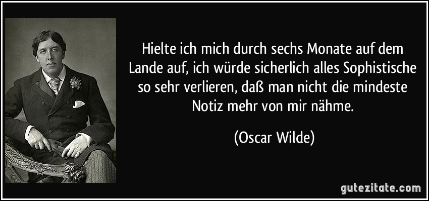 Hielte ich mich durch sechs Monate auf dem Lande auf, ich würde sicherlich alles Sophistische so sehr verlieren, daß man nicht die mindeste Notiz mehr von mir nähme. (Oscar Wilde)