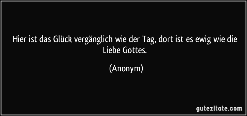 Hier ist das Glück vergänglich wie der Tag, dort ist es ewig wie die Liebe Gottes. (Anonym)