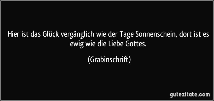 Hier ist das Glück vergänglich wie der Tage Sonnenschein, dort ist es ewig wie die Liebe Gottes. (Grabinschrift)