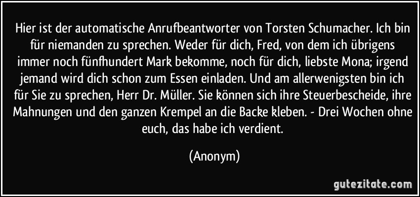 Hier ist der automatische Anrufbeantworter von Torsten Schumacher. Ich bin für niemanden zu sprechen. Weder für dich, Fred, von dem ich übrigens immer noch fünfhundert Mark bekomme, noch für dich, liebste Mona; irgend jemand wird dich schon zum Essen einladen. Und am allerwenigsten bin ich für Sie zu sprechen, Herr Dr. Müller. Sie können sich ihre Steuerbescheide, ihre Mahnungen und den ganzen Krempel an die Backe kleben. - Drei Wochen ohne euch, das habe ich verdient. (Anonym)