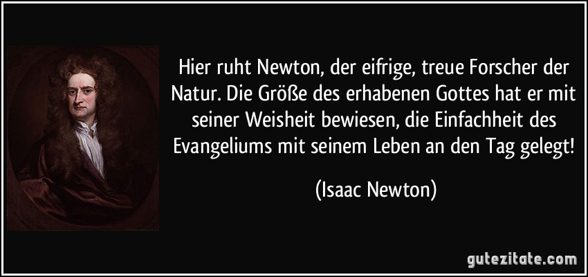 Hier ruht Newton, der eifrige, treue Forscher der Natur. Die Größe des erhabenen Gottes hat er mit seiner Weisheit bewiesen, die Einfachheit des Evangeliums mit seinem Leben an den Tag gelegt! (Isaac Newton)