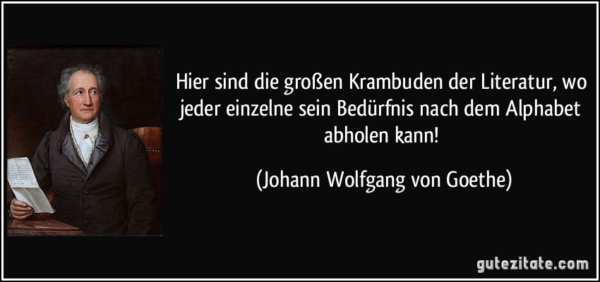 Hier sind die großen Krambuden der Literatur, wo jeder einzelne sein Bedürfnis nach dem Alphabet abholen kann! (Johann Wolfgang von Goethe)