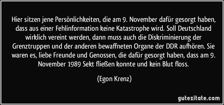 Hier sitzen jene Persönlichkeiten, die am 9. November dafür gesorgt haben, dass aus einer Fehlinformation keine Katastrophe wird. Soll Deutschland wirklich vereint werden, dann muss auch die Diskriminierung der Grenztruppen und der anderen bewaffneten Organe der DDR aufhören. Sie waren es, liebe Freunde und Genossen, die dafür gesorgt haben, dass am 9. November 1989 Sekt fließen konnte und kein Blut floss. (Egon Krenz)