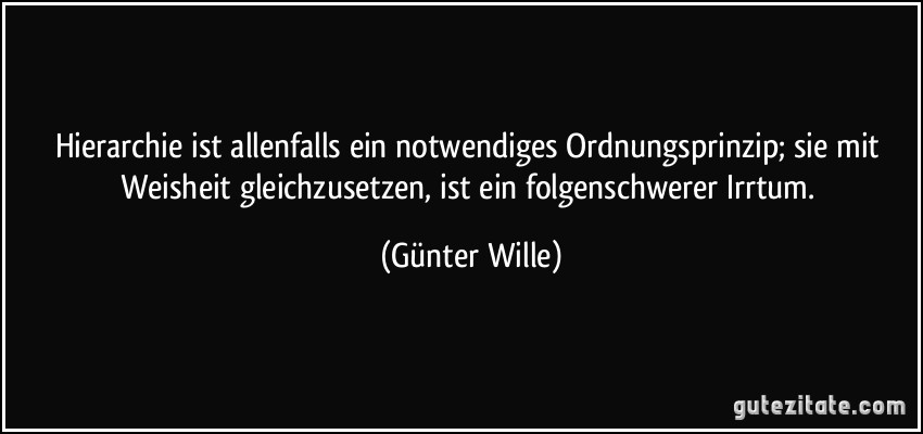 Hierarchie ist allenfalls ein notwendiges Ordnungsprinzip; sie mit Weisheit gleichzusetzen, ist ein folgenschwerer Irrtum. (Günter Wille)