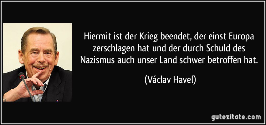 Hiermit ist der Krieg beendet, der einst Europa zerschlagen hat und der durch Schuld des Nazismus auch unser Land schwer betroffen hat. (Václav Havel)