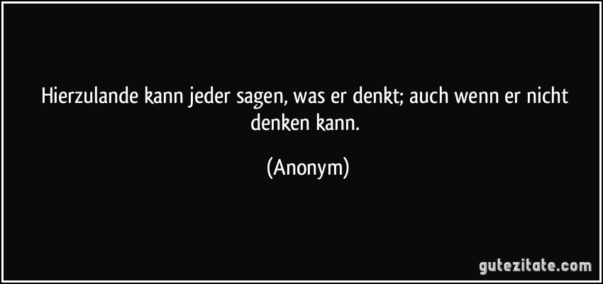 Hierzulande kann jeder sagen, was er denkt; auch wenn er nicht denken kann. (Anonym)