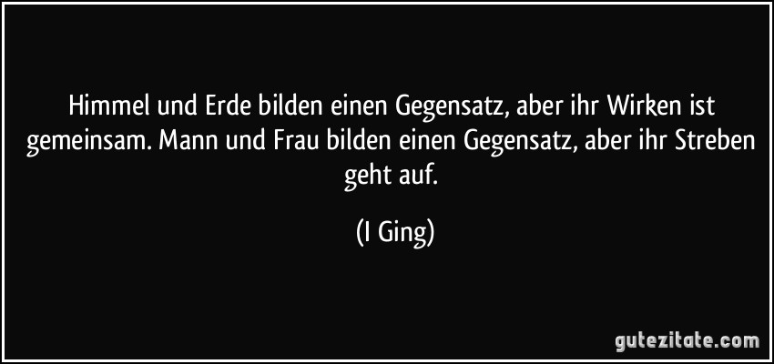 Himmel und Erde bilden einen Gegensatz, aber ihr Wirken ist gemeinsam. Mann und Frau bilden einen Gegensatz, aber ihr Streben geht auf. (I Ging)