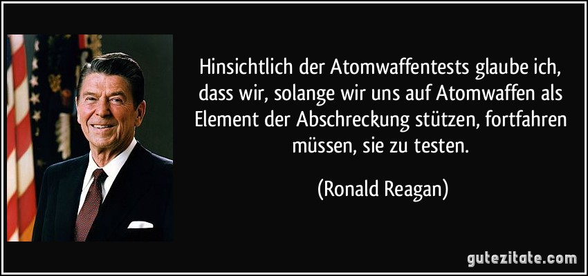 Hinsichtlich der Atomwaffentests glaube ich, dass wir, solange wir uns auf Atomwaffen als Element der Abschreckung stützen, fortfahren müssen, sie zu testen. (Ronald Reagan)