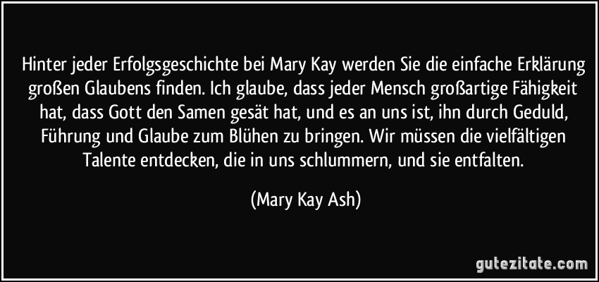 Hinter jeder Erfolgsgeschichte bei Mary Kay werden Sie die einfache Erklärung großen Glaubens finden. Ich glaube, dass jeder Mensch großartige Fähigkeit hat, dass Gott den Samen gesät hat, und es an uns ist, ihn durch Geduld, Führung und Glaube zum Blühen zu bringen. Wir müssen die vielfältigen Talente entdecken, die in uns schlummern, und sie entfalten. (Mary Kay Ash)