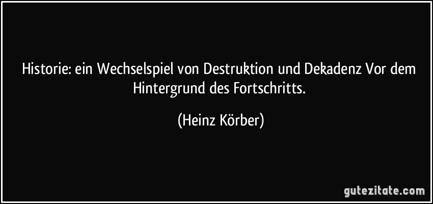 Historie: ein Wechselspiel von Destruktion und Dekadenz Vor dem Hintergrund des Fortschritts. (Heinz Körber)