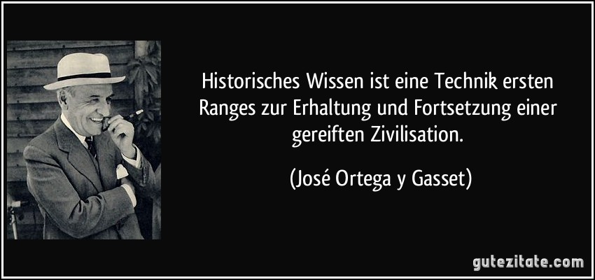 Historisches Wissen ist eine Technik ersten Ranges zur Erhaltung und Fortsetzung einer gereiften Zivilisation. (José Ortega y Gasset)