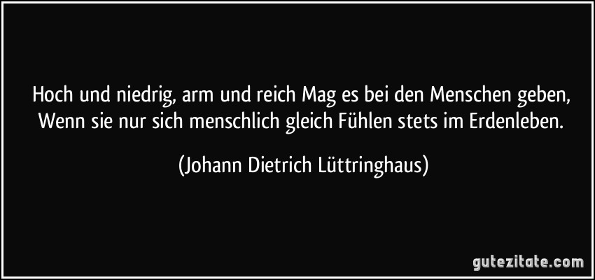 Hoch und niedrig, arm und reich Mag es bei den Menschen geben, Wenn sie nur sich menschlich gleich Fühlen stets im Erdenleben. (Johann Dietrich Lüttringhaus)