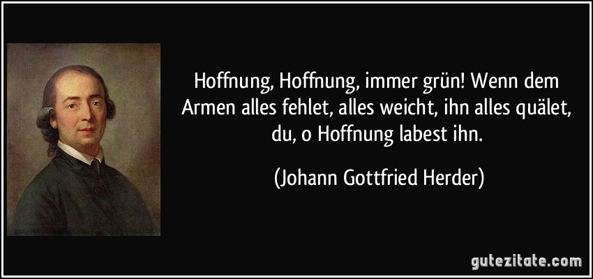 Hoffnung, Hoffnung, immer grün! Wenn dem Armen alles fehlet, alles weicht, ihn alles quälet, du, o Hoffnung labest ihn. (Johann Gottfried Herder) Hoffnung, Hoffnung, immer grün! Wenn dem Armen alles fehlet, alles weicht, ihn alles quälet, du, o Hoffnung labest ihn. (Johann Gottfried Herder)