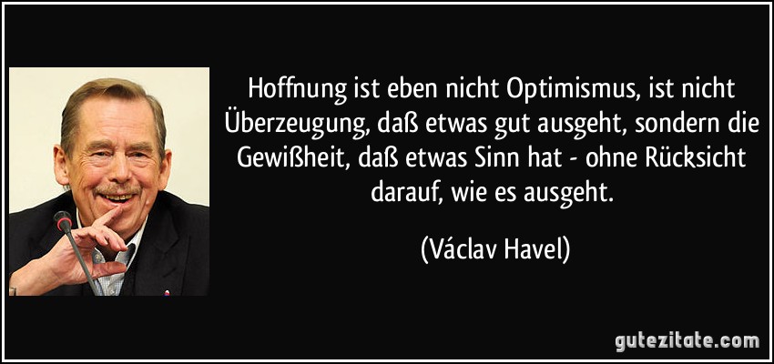 Hoffnung ist eben nicht Optimismus, ist nicht Überzeugung, daß etwas gut ausgeht, sondern die Gewißheit, daß etwas Sinn hat - ohne Rücksicht darauf, wie es ausgeht. (Václav Havel)